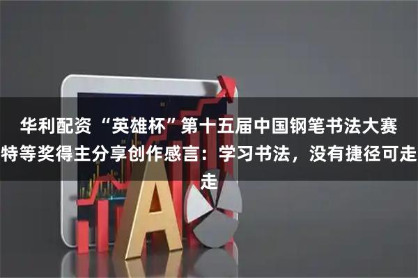 华利配资 “英雄杯”第十五届中国钢笔书法大赛特等奖得主分享创作感言：学习书法，没有捷径可走