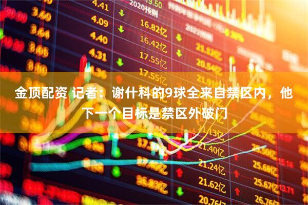 金顶配资 记者：谢什科的9球全来自禁区内，他下一个目标是禁区外破门