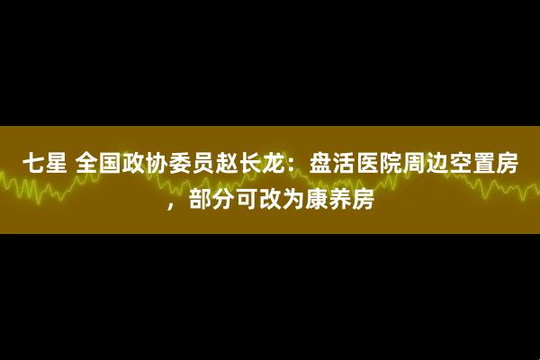 七星 全国政协委员赵长龙：盘活医院周边空置房，部分可改为康养房