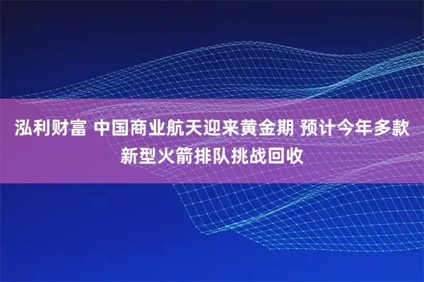 泓利财富 中国商业航天迎来黄金期 预计今年多款新型火箭排队挑战回收