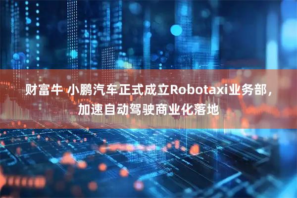 财富牛 小鹏汽车正式成立Robotaxi业务部，加速自动驾驶商业化落地