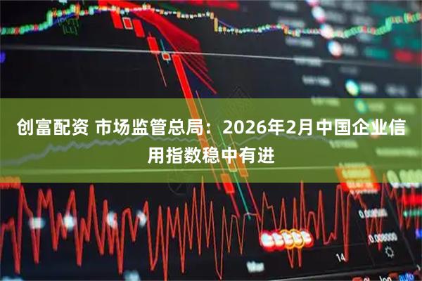 创富配资 市场监管总局:2026年2月中国企业信用指数稳中有进