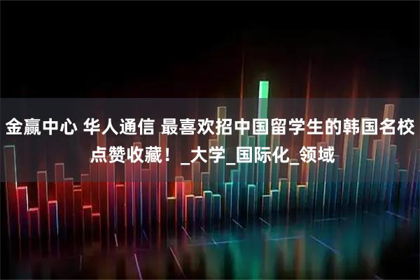 金赢中心 华人通信 最喜欢招中国留学生的韩国名校 点赞收藏！_大学_国际化_领域