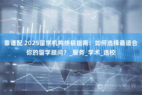 靠谱配 2025留学机构终极指南：如何选择最适合你的留学顾问？_服务_学术_选校