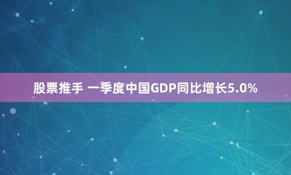 股票推手 一季度中国GDP同比增长5.0%