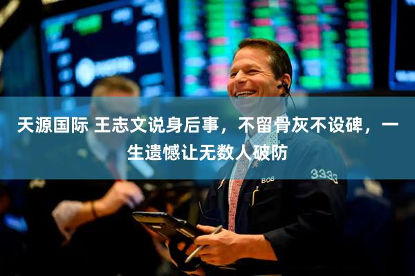 天源国际 王志文说身后事，不留骨灰不设碑，一生遗憾让无数人破防