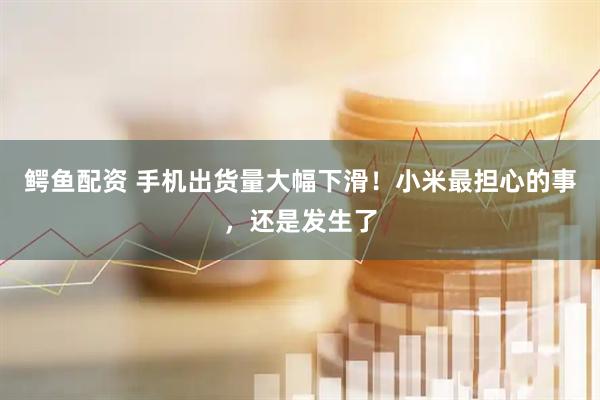 鳄鱼配资 手机出货量大幅下滑！小米最担心的事，还是发生了