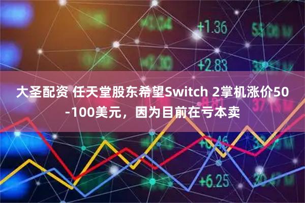 大圣配资 任天堂股东希望Switch 2掌机涨价50-100美元，因为目前在亏本卖