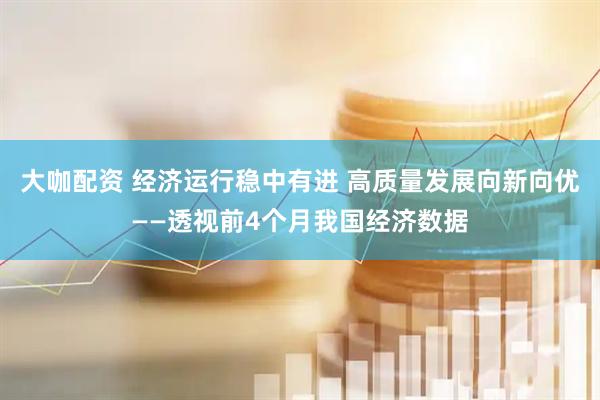 大咖配资 经济运行稳中有进 高质量发展向新向优——透视前4个月我国经济数据