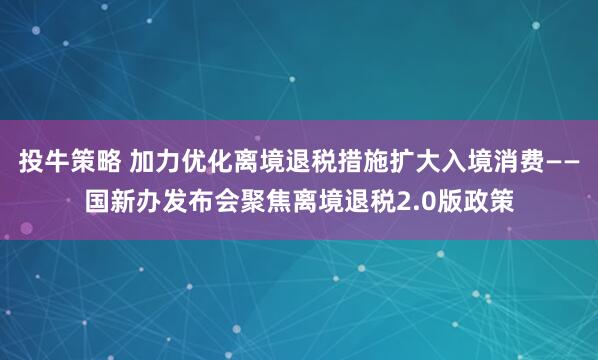 投牛策略 加力优化离境退税措施扩大入境消费——国新办发布会聚焦离境退税2.0版政策