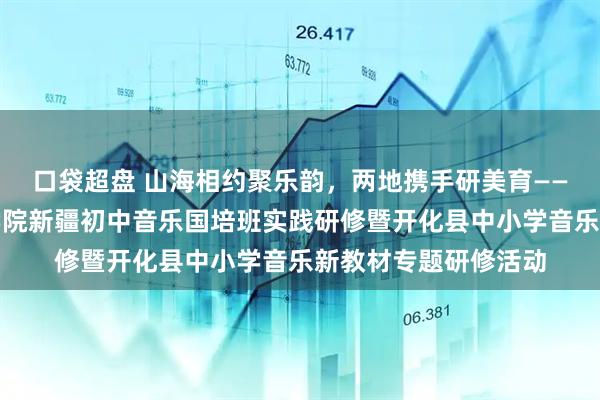 口袋超盘 山海相约聚乐韵，两地携手研美育——浙江师范大学艺术学院新疆初中音乐国培班实践研修暨开化县中小学音乐新教材专题研修活动