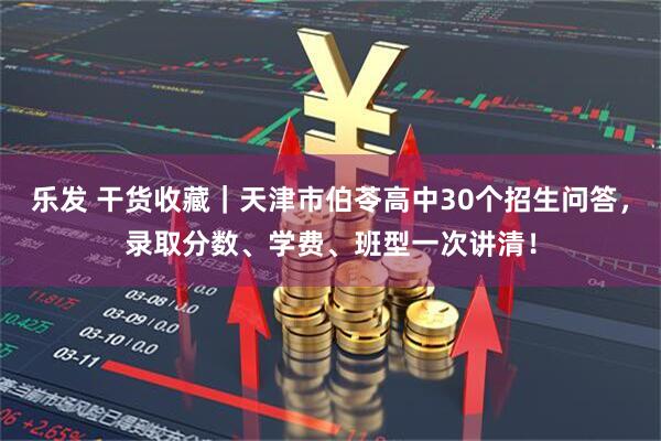 乐发 干货收藏｜天津市伯苓高中30个招生问答，录取分数、学费、班型一次讲清！