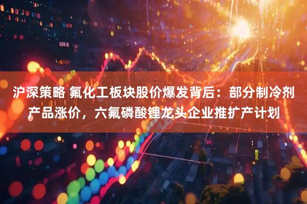 沪深策略 氟化工板块股价爆发背后：部分制冷剂产品涨价，六氟磷酸锂龙头企业推扩产计划