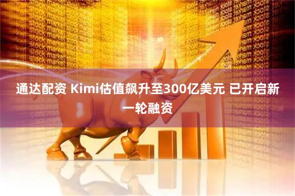 通达配资 Kimi估值飙升至300亿美元 已开启新一轮融资